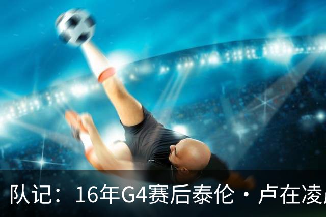 队记：16年G4赛后泰伦·卢在凌晨1点给我打电话 表达骑士必胜信念
